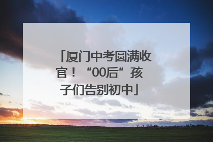 厦门中考圆满收官！“00后”孩子们告别初中