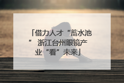 借力人才“蓄水池” 浙江台州眼镜产业“看”未来