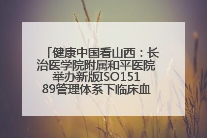 健康中国看山西：长治医学院附属和平医院举办新版ISO15189管理体系下临床血液检验培训班