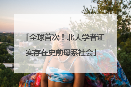 全球首次！北大学者证实存在史前母系社会