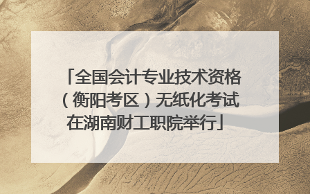 全国会计专业技术资格（衡阳考区）无纸化考试在湖南财工职院举行