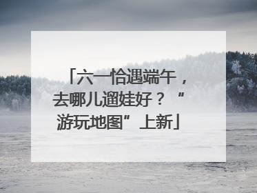 六一恰遇端午，去哪儿遛娃好？“游玩地图”上新