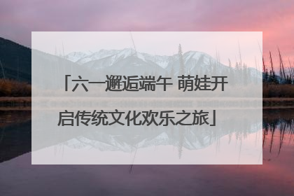 六一邂逅端午 萌娃开启传统文化欢乐之旅