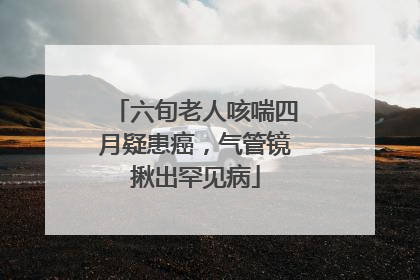 六旬老人咳喘四月疑患癌，气管镜揪出罕见病