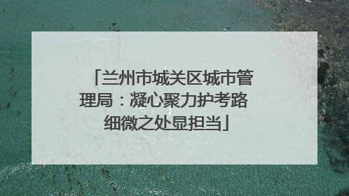 兰州市城关区城市管理局：凝心聚力护考路 细微之处显担当