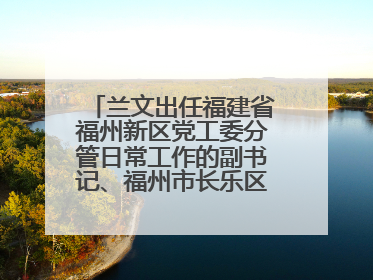 兰文出任福建省福州新区党工委分管日常工作的副书记、福州市长乐区委书记