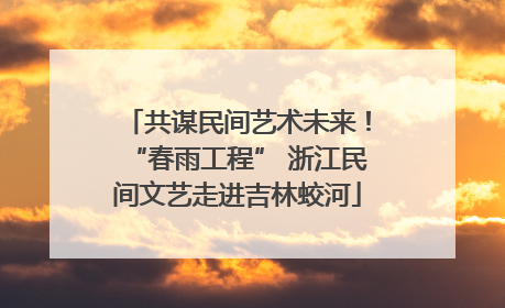 共谋民间艺术未来！“春雨工程” 浙江民间文艺走进吉林蛟河