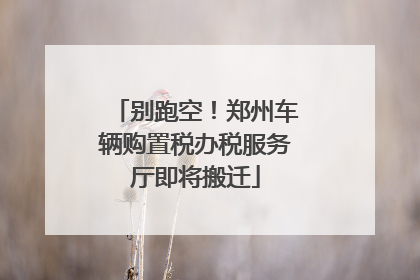 别跑空！郑州车辆购置税办税服务厅即将搬迁