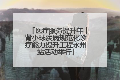 医疗服务提升年丨肾小球疾病规范化诊疗能力提升工程永州站活动举行