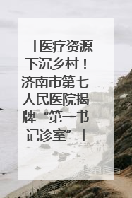 医疗资源下沉乡村！济南市第七人民医院揭牌“第一书记诊室”