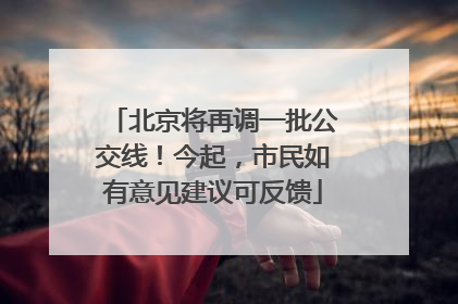 北京将再调一批公交线！今起，市民如有意见建议可反馈