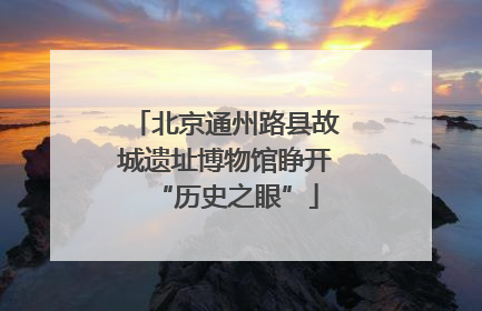 北京通州路县故城遗址博物馆睁开“历史之眼”