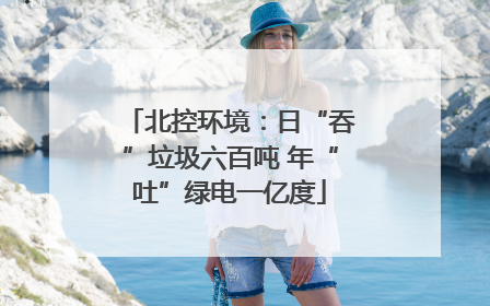北控环境：日“吞”垃圾六百吨 年“吐”绿电一亿度