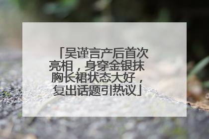 吴谨言产后首次亮相，身穿金银抹胸长裙状态大好，复出话题引热议