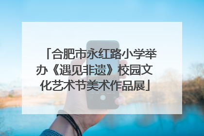 合肥市永红路小学举办《遇见非遗》校园文化艺术节美术作品展