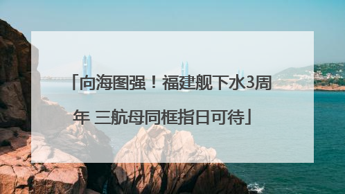 向海图强！福建舰下水3周年 三航母同框指日可待