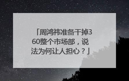 周鸿祎准备干掉360整个市场部，说法为何让人担心？