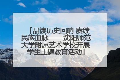 品读历史回响 赓续民族血脉——沈阳师范大学附属艺术学校开展学生主题教育活动