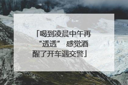 喝到凌晨中午再“透透” 感觉酒醒了开车遇交警