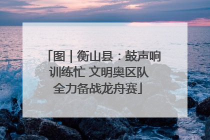 图｜衡山县：鼓声响 训练忙 文明奥区队全力备战龙舟赛