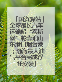 国资驿站｜全球最长汽车运输船“泰斯堡”轮靠泊山东港口烟台港；渤海最大油气平台完成浮托安装