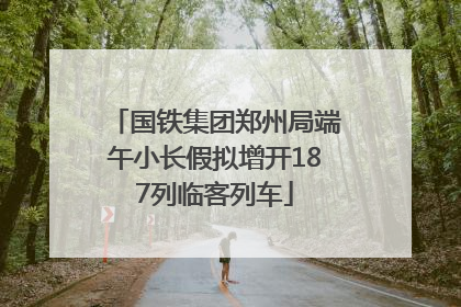 国铁集团郑州局端午小长假拟增开187列临客列车