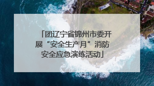 团辽宁省锦州市委开展“安全生产月”消防安全应急演练活动