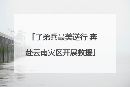 子弟兵最美逆行 奔赴云南灾区开展救援