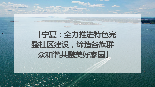 宁夏：全力推进特色完整社区建设，缔造各族群众和谐共融美好家园