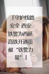 守护线路安全 西安铁警为西延高铁开通贡献“铁警力量”