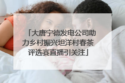 大唐宁德发电公司助力乡村振兴坦洋村春茶评选赛直播引关注