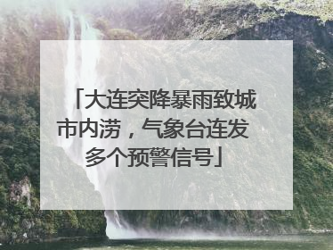 大连突降暴雨致城市内涝，气象台连发多个预警信号