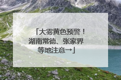 大雾黄色预警！湖南常德、张家界等地注意→