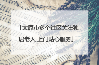 太原市多个社区关注独居老人 上门贴心服务