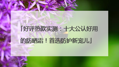 好评热款实测：十大公认好用的防晒霜！首选防护新宠儿