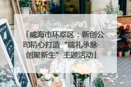 威海市环翠区：新创公司精心打造“端礼承脉·创聚新生”主题活动