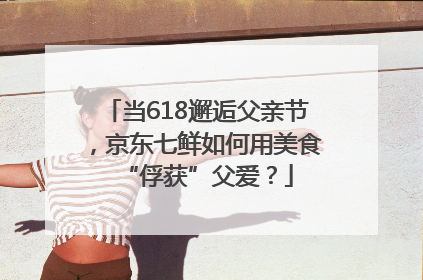 当618邂逅父亲节，京东七鲜如何用美食“俘获”父爱？