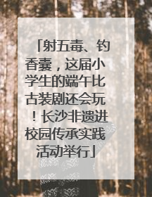射五毒、钓香囊，这届小学生的端午比古装剧还会玩！长沙非遗进校园传承实践活动举行