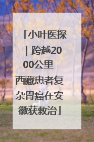 小叶医探｜跨越2000公里 西藏患者复杂胃癌在安徽获救治