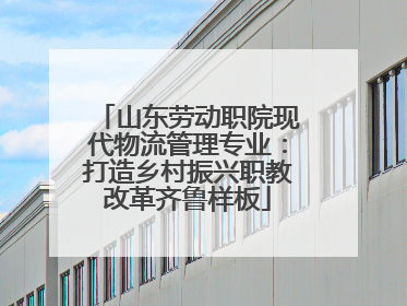 山东劳动职院现代物流管理专业：打造乡村振兴职教改革齐鲁样板