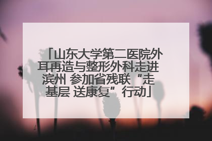 山东大学第二医院外耳再造与整形外科走进滨州 参加省残联“走基层 送康复”行动