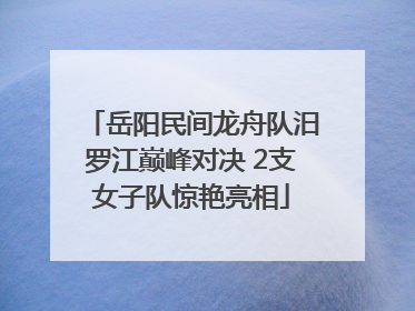 岳阳民间龙舟队汨罗江巅峰对决 2支女子队惊艳亮相