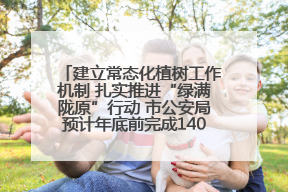 建立常态化植树工作机制 扎实推进“绿满陇原”行动 市公安局预计年底前完成1402亩绿化任务