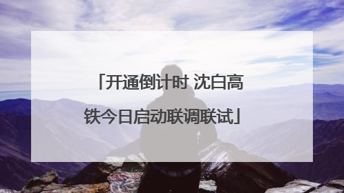 开通倒计时 沈白高铁今日启动联调联试