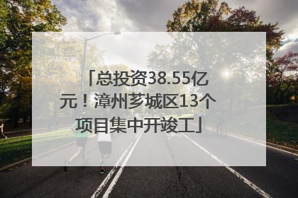 总投资38.55亿元！漳州芗城区13个项目集中开竣工