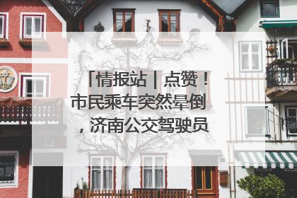 情报站｜点赞！市民乘车突然晕倒，济南公交驾驶员和乘客热心相助