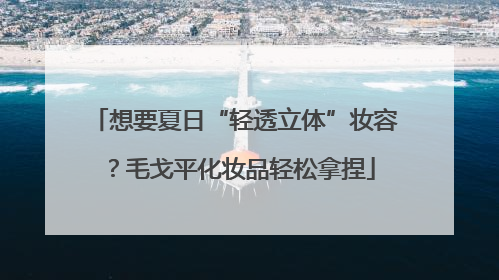 想要夏日“轻透立体”妆容？毛戈平化妆品轻松拿捏