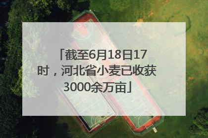截至6月18日17时，河北省小麦已收获3000余万亩