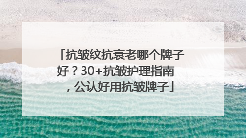 抗皱纹抗衰老哪个牌子好？30+抗皱护理指南，公认好用抗皱牌子