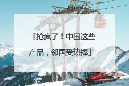 抢疯了！中国这些产品，邻国受热捧